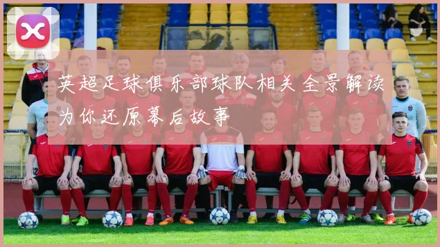 英超足球俱乐部球队相关全景解读为你还原幕后故事