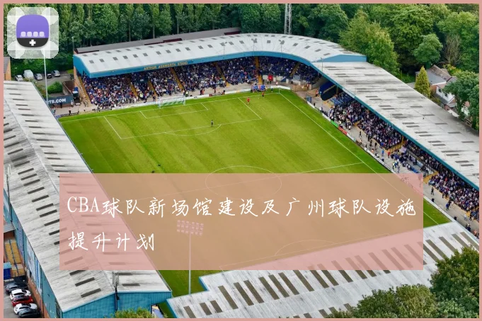 CBA球队新场馆建设及广州球队设施提升计划
