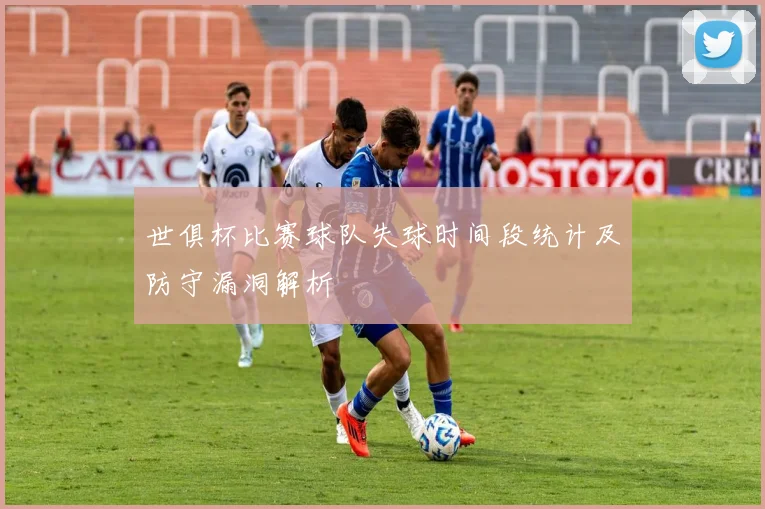 世俱杯比赛球队失球时间段统计及防守漏洞解析