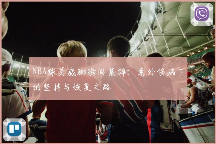 NBA球员崴脚瞬间集锦：意外伤病下的坚持与恢复之路